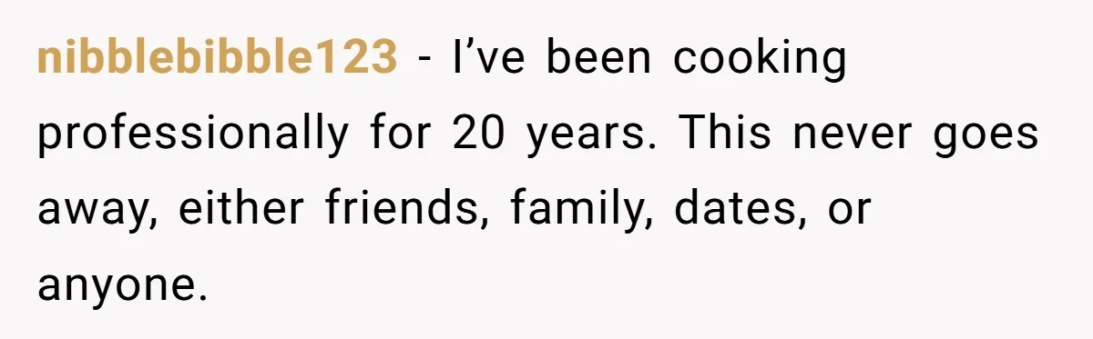 nibblebibble123 − I’ve been cooking professionally for 20 years. This never goes away, either friends, family, dates, or anyone.