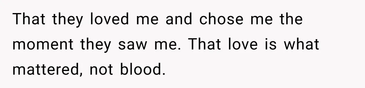 That they loved me and chose me the moment they saw me. That love is what mattered, not blood.