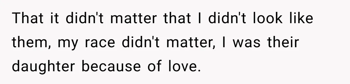 That it didn't matter that I didn't look like them, my race didn't matter, I was their daughter because of love.
