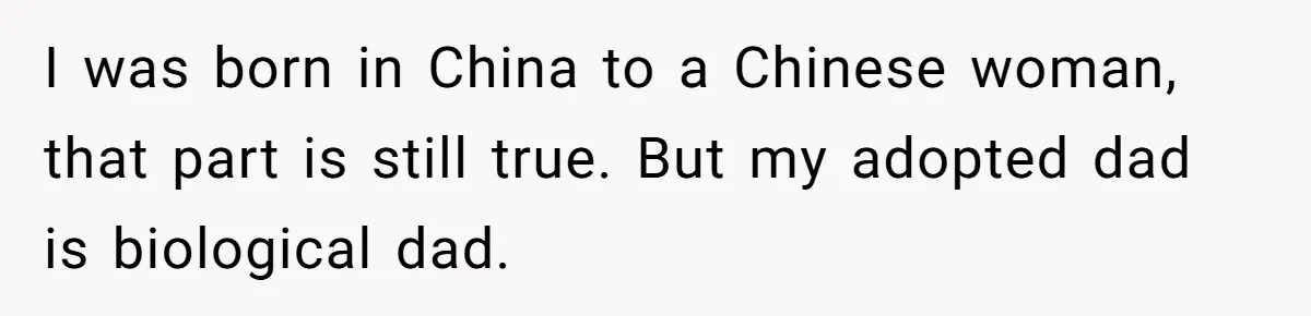 I was born in China to a Chinese woman, that part is still true. But my adopted dad is biological dad.