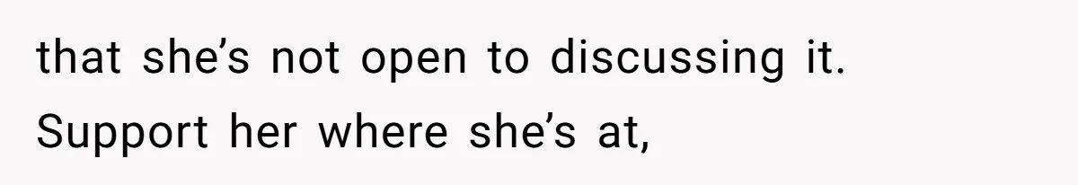 that she’s not open to discussing it. Support her where she’s at,