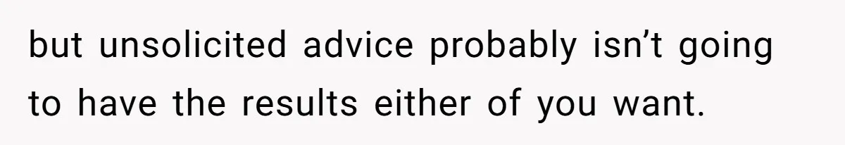 but unsolicited advice probably isn’t going to have the results either of you want.