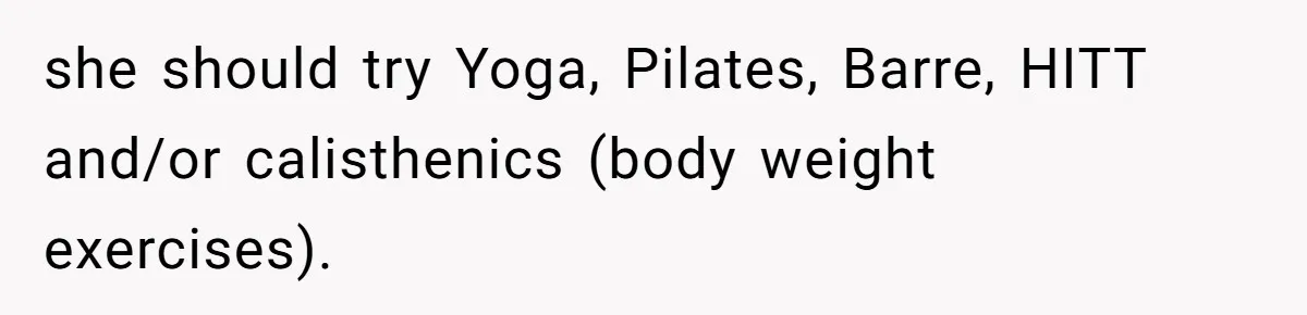 she should try Yoga, Pilates, Barre, HITT and/or calisthenics (body weight exercises).
