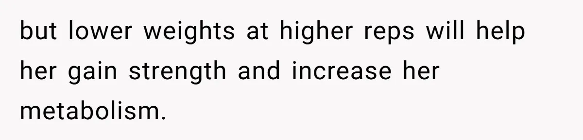 but lower weights at higher reps will help her gain strength and increase her metabolism.