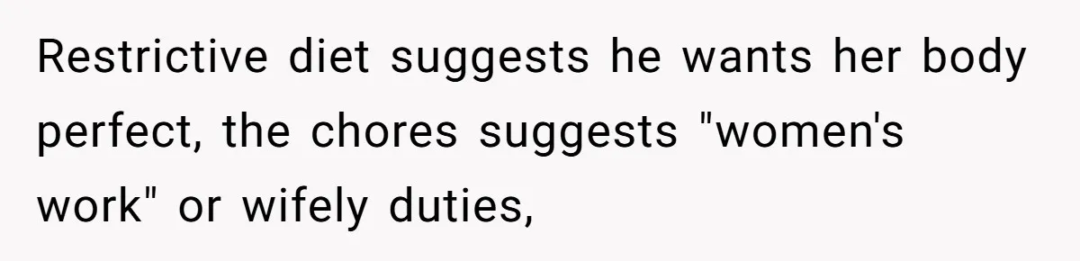 Restrictive diet suggests he wants her body perfect, the chores suggests "women's work" or wifely duties,