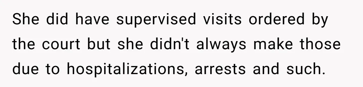 She did have supervised visits ordered by the court but she didn't always make those due to hospitalizations, arrests and such.