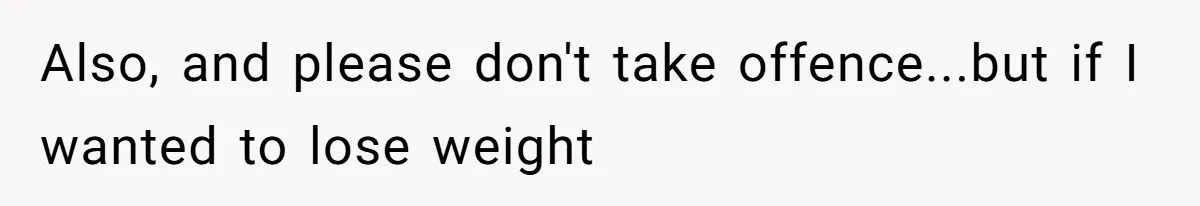 Also, and please don't take offence...but if I wanted to lose weight