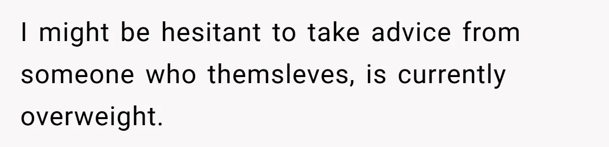 I might be hesitant to take advice from someone who themsleves, is currently overweight.