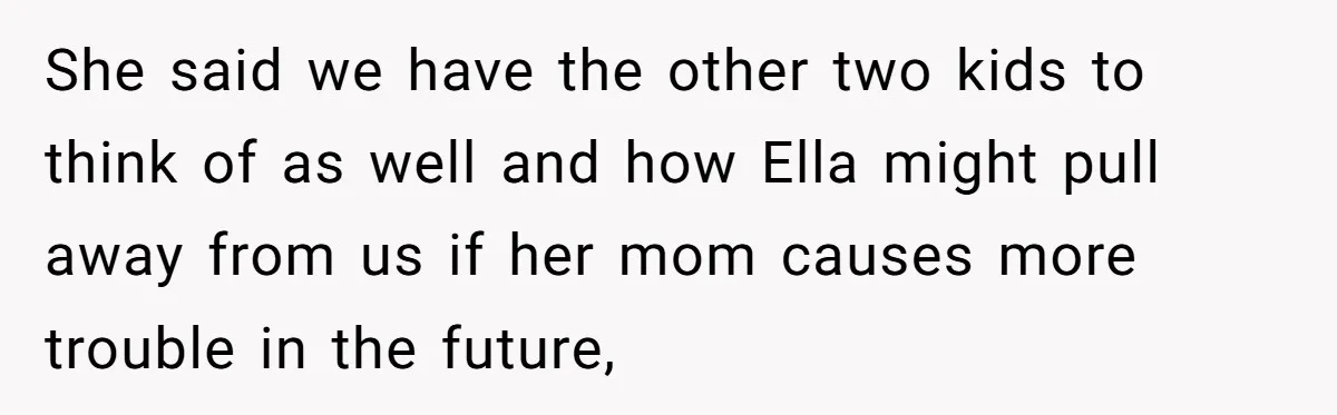 She said we have the other two kids to think of as well and how Ella might pull away from us if her mom causes more trouble in the future,