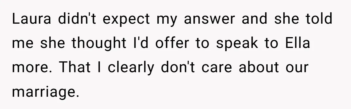 Laura didn't expect my answer and she told me she thought I'd offer to speak to Ella more. That I clearly don't care about our marriage.