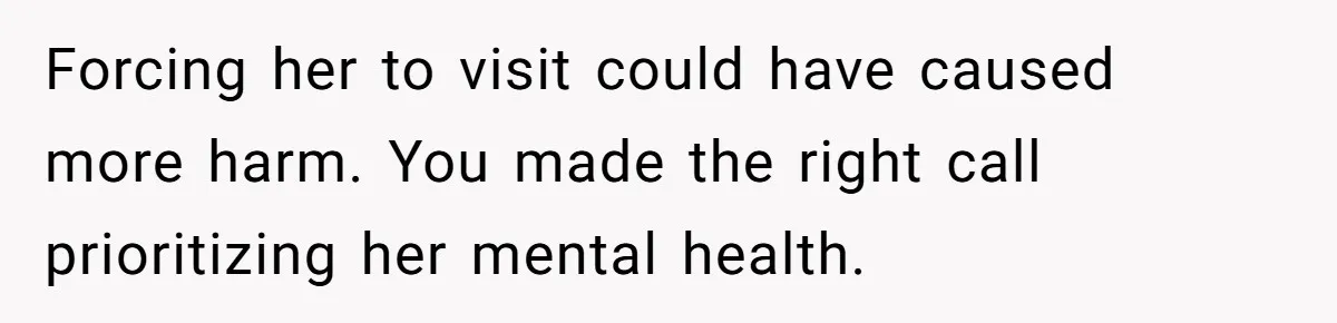 Forcing her to visit could have caused more harm. You made the right call prioritizing her mental health.