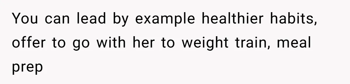 You can lead by example healthier habits, offer to go with her to weight train, meal prep