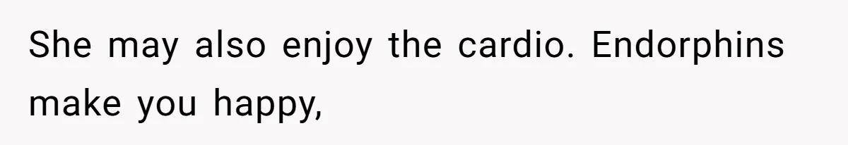 She may also enjoy the cardio. Endorphins make you happy,