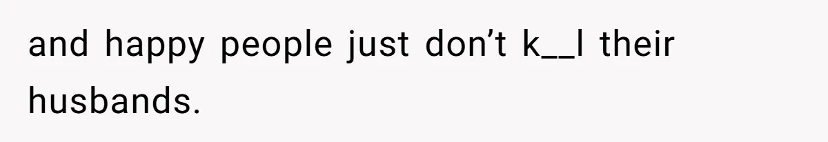 and happy people just don’t k__l their husbands.