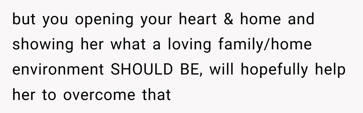 but you opening your heart & home and showing her what a loving family/home environment SHOULD BE, will hopefully help her to overcome that