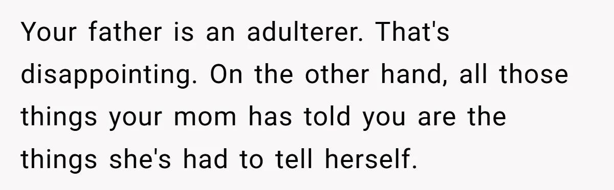 Your father is an adulterer. That's disappointing. On the other hand, all those things your mom has told you are the things she's had to tell herself.