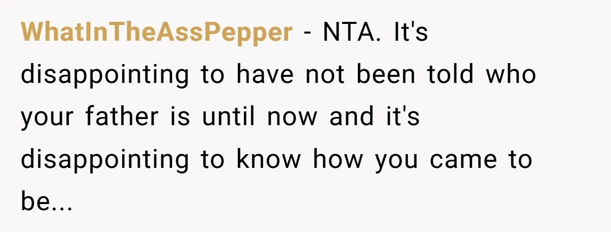 WhatInTheAssPepper − NTA. It's disappointing to have not been told who your father is until now and it's disappointing to know how you came to be...