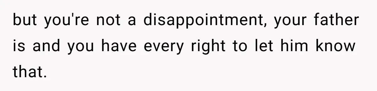 but you're not a disappointment, your father is and you have every right to let him know that.