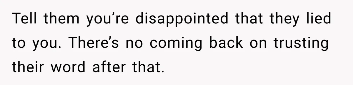 Tell them you’re disappointed that they lied to you. There’s no coming back on trusting their word after that.