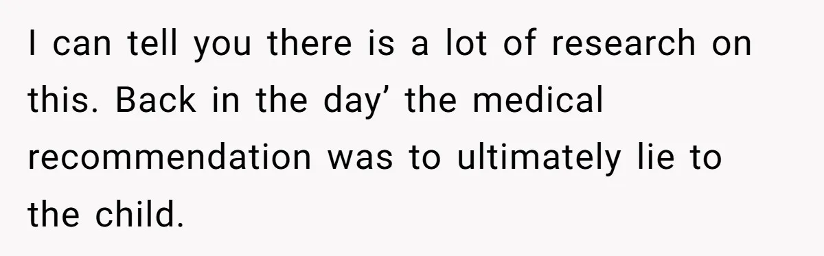 I can tell you there is a lot of research on this. Back in the day’ the medical recommendation was to ultimately lie to the child.