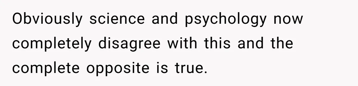 Obviously science and psychology now completely disagree with this and the complete opposite is true.