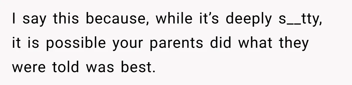 I say this because, while it’s deeply s__tty, it is possible your parents did what they were told was best.