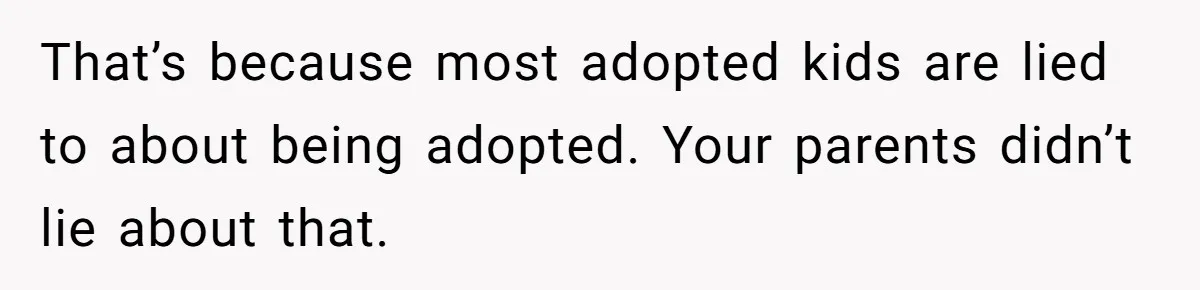 That’s because most adopted kids are lied to about being adopted. Your parents didn’t lie about that.