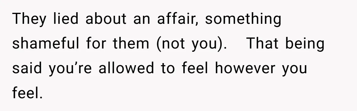 They lied about an affair, something shameful for them (not you).   That being said you’re allowed to feel however you feel.