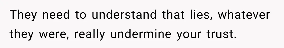 They need to understand that lies, whatever they were, really undermine your trust.