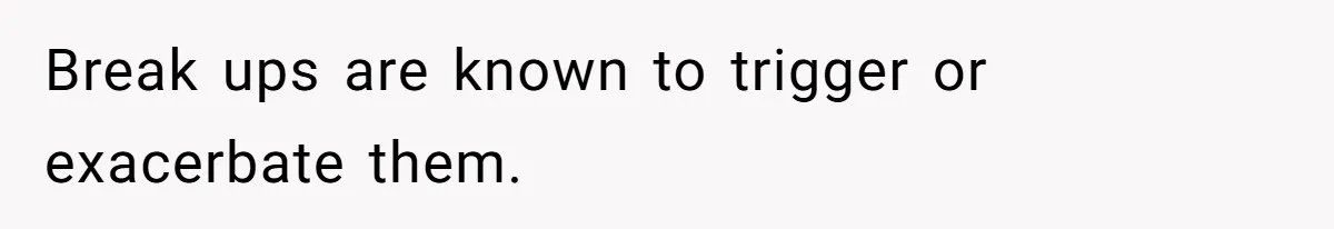Break ups are known to trigger or exacerbate them.