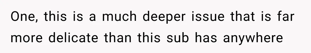 One, this is a much deeper issue that is far more delicate than this sub has anywhere