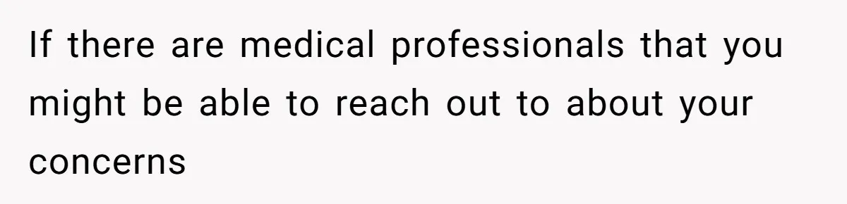 If there are medical professionals that you might be able to reach out to about your concerns