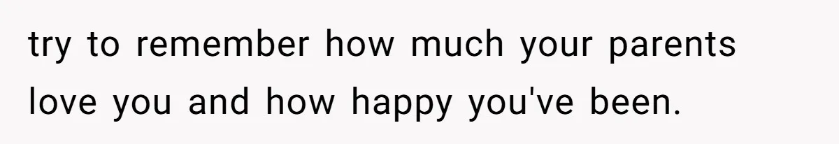 try to remember how much your parents love you and how happy you've been.