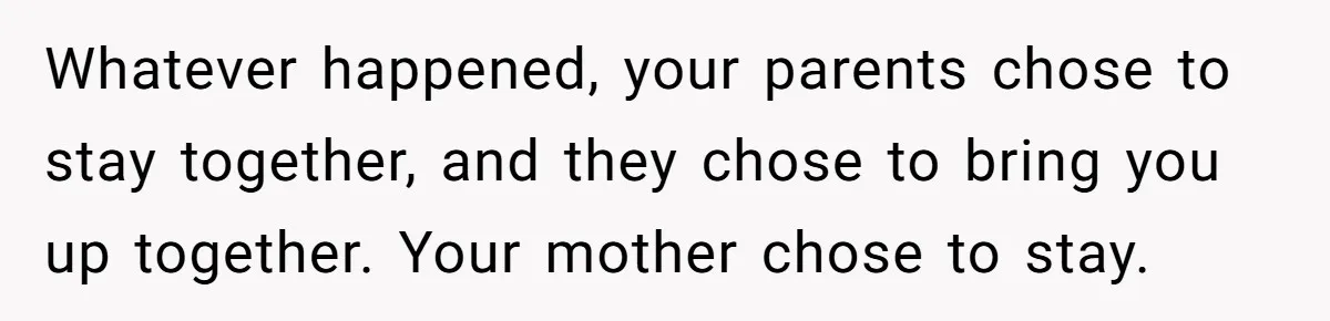 Whatever happened, your parents chose to stay together, and they chose to bring you up together. Your mother chose to stay.
