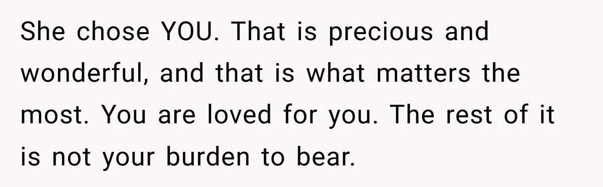 She chose YOU. That is precious and wonderful, and that is what matters the most. You are loved for you. The rest of it is not your burden to bear.