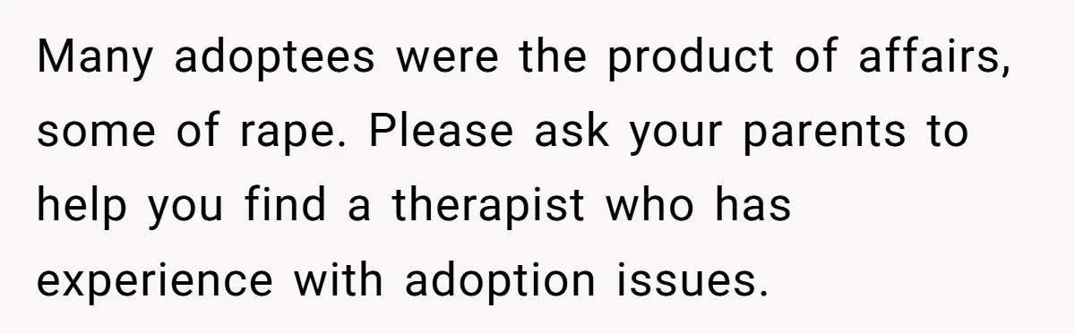 Many adoptees were the product of affairs, some of rape. Please ask your parents to help you find a therapist who has experience with adoption issues.