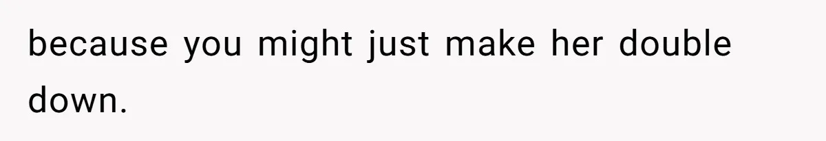because you might just make her double down.