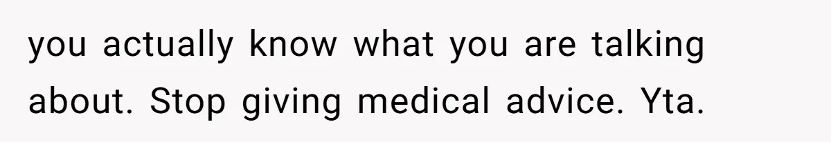 you actually know what you are talking about. Stop giving medical advice. Yta.
