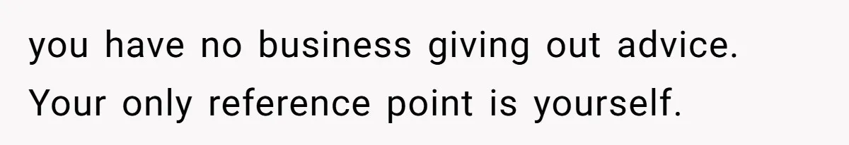you have no business giving out advice. Your only reference point is yourself.