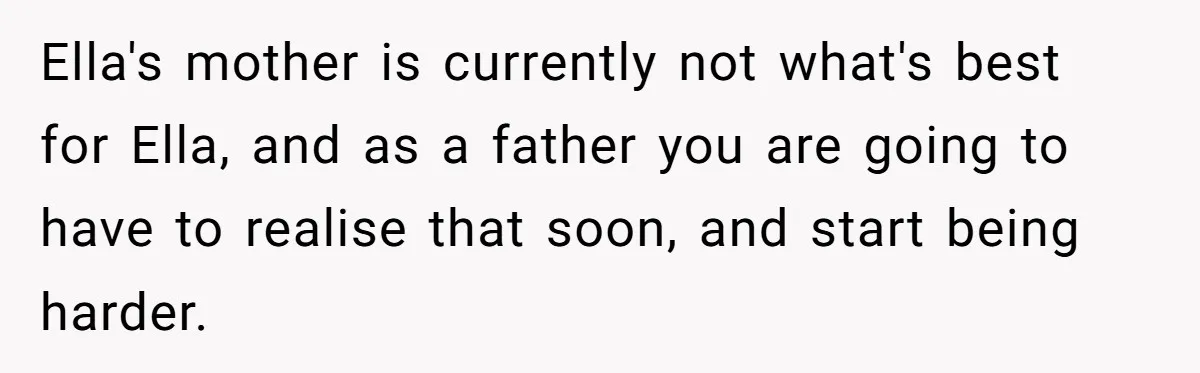Ella's mother is currently not what's best for Ella, and as a father you are going to have to realise that soon, and start being harder.
