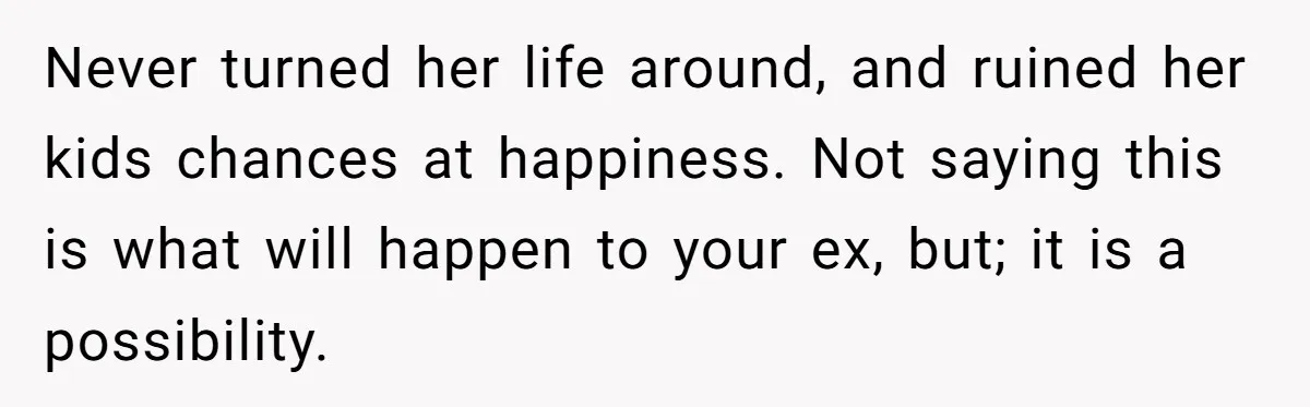 Never turned her life around, and ruined her kids chances at happiness. Not saying this is what will happen to your ex, but; it is a possibility.