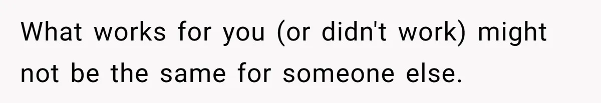 What works for you (or didn't work) might not be the same for someone else.