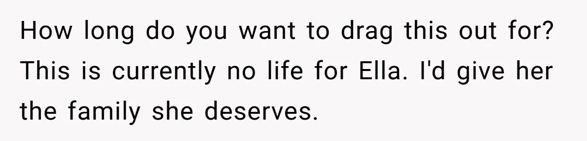 How long do you want to drag this out for? This is currently no life for Ella. I'd give her the family she deserves.