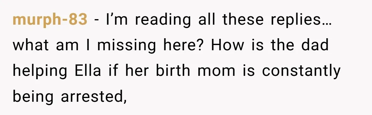 murph-83 − I’m reading all these replies… what am I missing here? How is the dad helping Ella if her birth mom is constantly being arrested,
