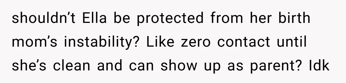 shouldn’t Ella be protected from her birth mom’s instability? Like zero contact until she’s clean and can show up as parent? Idk
