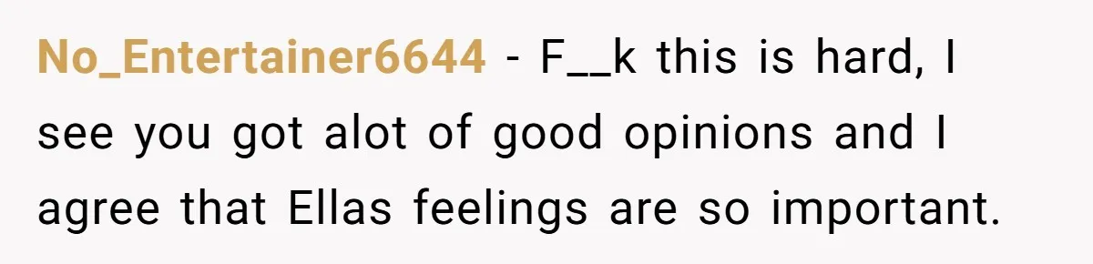 No_Entertainer6644 − F__k this is hard, I see you got alot of good opinions and I agree that Ellas feelings are so important.