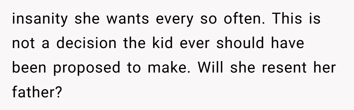 insanity she wants every so often. This is not a decision the kid ever should have been proposed to make. Will she resent her father?