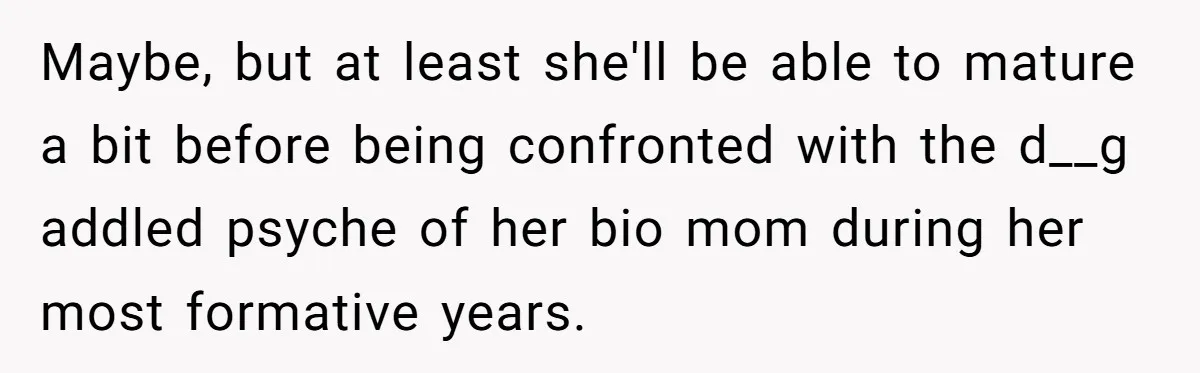 Maybe, but at least she'll be able to mature a bit before being confronted with the d__g addled psyche of her bio mom during her most formative years.