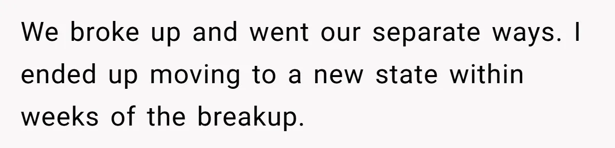 We broke up and went our separate ways. I ended up moving to a new state within weeks of the breakup.