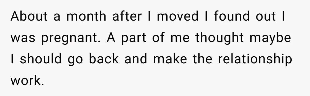 About a month after I moved I found out I was pregnant. A part of me thought maybe I should go back and make the relationship work.